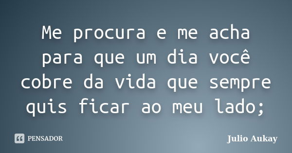 Me procura e me acha para que um dia você cobre da vida que sempre quis ficar ao meu lado;... Frase de Julio Aukay.