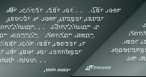 Me sinto tão só... Tão sem gosto e sem graça para continuar... Continuar a tentar sorrir, tentar amar, mas ainda sim não perco a esperança de que eu conheça um ... Frase de Julio Aukay.