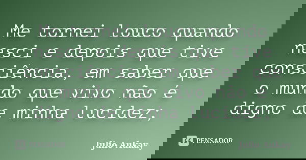 Me tornei louco quando nasci e depois que tive consciência, em saber que o mundo que vivo não é digno de minha lucidez;... Frase de Julio Aukay.