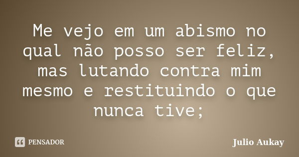 Me vejo em um abismo no qual não posso ser feliz, mas lutando contra mim mesmo e restituindo o que nunca tive;... Frase de Julio Aukay.