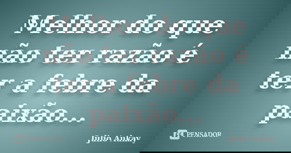 Melhor do que não ter razão é ter a febre da paixão...... Frase de Julio Aukay.