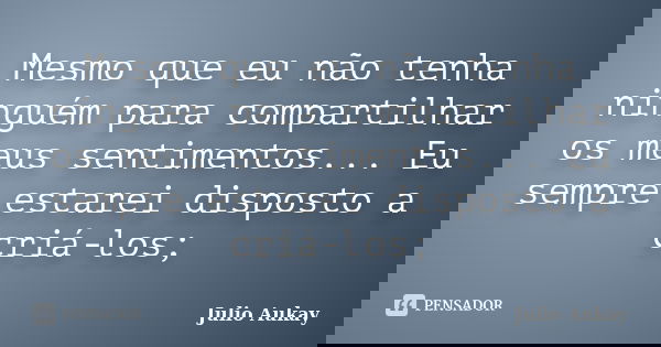Mesmo que eu não tenha ninguém para compartilhar os meus sentimentos... Eu sempre estarei disposto a criá-los;... Frase de Julio Aukay.