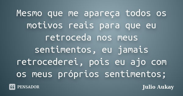 Mesmo que me apareça todos os motivos reais para que eu retroceda nos meus sentimentos, eu jamais retrocederei, pois eu ajo com os meus próprios sentimentos;... Frase de Julio Aukay.