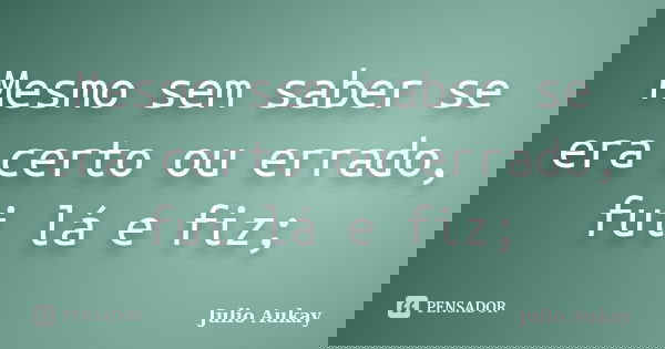 Mesmo sem saber se era certo ou errado, fui lá e fiz;... Frase de Julio Aukay.