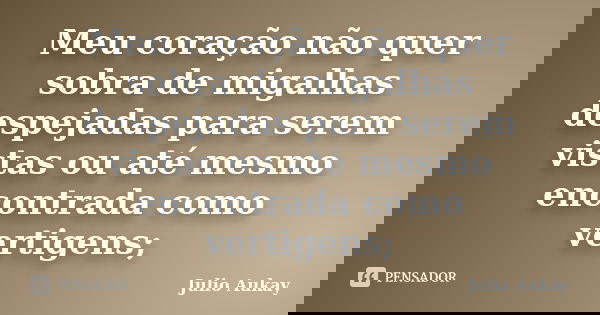 Meu coração não quer sobra de migalhas despejadas para serem vistas ou até mesmo encontrada como vertigens;... Frase de Julio Aukay.