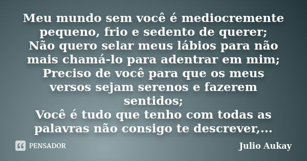 Meu mundo sem você é mediocremente pequeno, frio e sedento de querer; Não quero selar meus lábios para não mais chamá-lo para adentrar em mim; Preciso de você p... Frase de Julio Aukay.