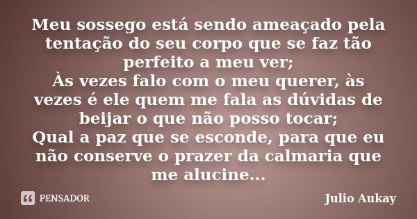 Meu sossego está sendo ameaçado pela tentação do seu corpo que se faz tão perfeito a meu ver; Às vezes falo com o meu querer, às vezes é ele quem me fala as dúv... Frase de Julio Aukay.