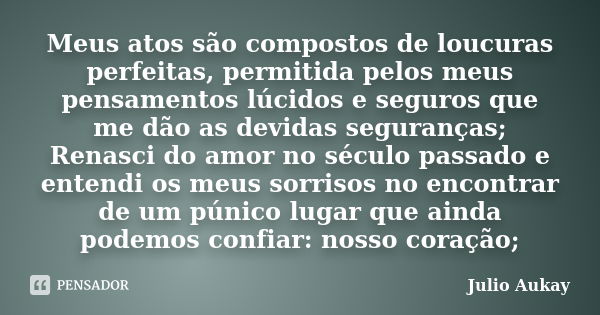 Meus atos são compostos de loucuras perfeitas, permitida pelos meus pensamentos lúcidos e seguros que me dão as devidas seguranças; Renasci do amor no século pa... Frase de Julio Aukay.