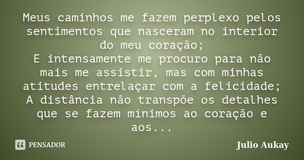 Meus caminhos me fazem perplexo pelos sentimentos que nasceram no interior do meu coração; E intensamente me procuro para não mais me assistir, mas com minhas a... Frase de Julio Aukay.