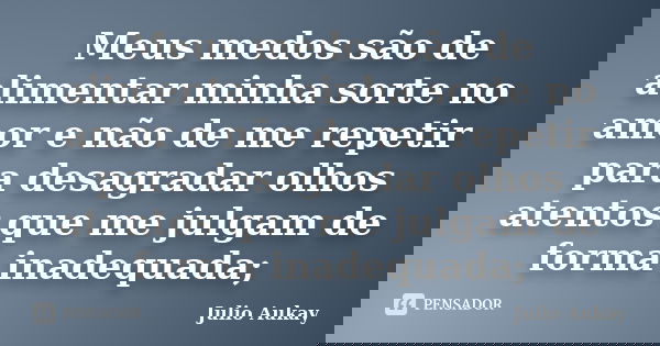 Meus medos são de alimentar minha sorte no amor e não de me repetir para desagradar olhos atentos que me julgam de forma inadequada;... Frase de Julio Aukay.