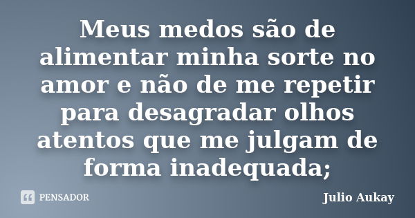 Meus medos são de alimentar minha sorte no amor e não de me repetir para desagradar olhos atentos que me julgam de forma inadequada;... Frase de Julio Aukay.