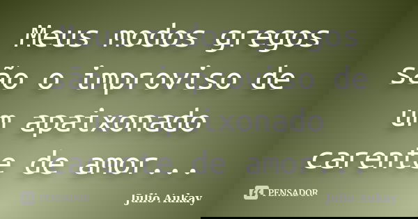 Meus modos gregos são o improviso de um apaixonado carente de amor...... Frase de Julio Aukay.