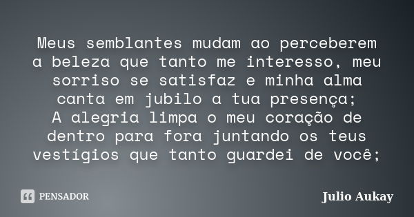 Meus semblantes mudam ao perceberem a beleza que tanto me interesso, meu sorriso se satisfaz e minha alma canta em jubilo a tua presença; A alegria limpa o meu ... Frase de Julio Aukay.