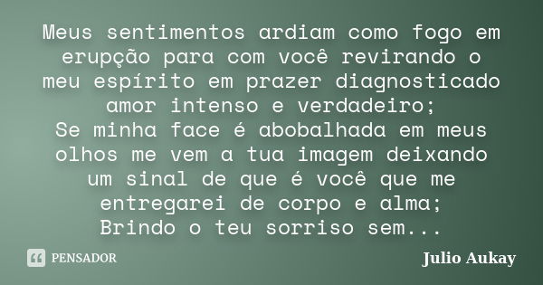 Meus sentimentos ardiam como fogo em erupção para com você revirando o meu espírito em prazer diagnosticado amor intenso e verdadeiro; Se minha face é abobalhad... Frase de Julio Aukay.