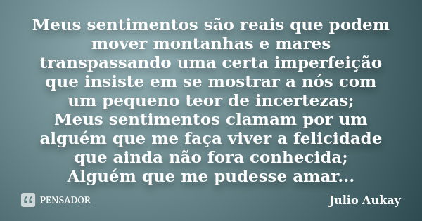 Meus sentimentos são reais que podem mover montanhas e mares transpassando uma certa imperfeição que insiste em se mostrar a nós com um pequeno teor de incertez... Frase de Julio Aukay.