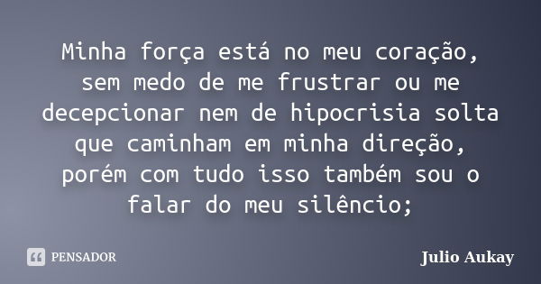 Minha força está no meu coração, sem medo de me frustrar ou me decepcionar nem de hipocrisia solta que caminham em minha direção, porém com tudo isso também sou... Frase de Julio Aukay.