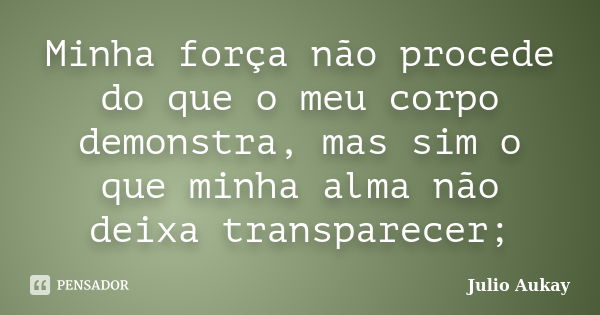 Minha força não procede do que o meu corpo demonstra, mas sim o que minha alma não deixa transparecer;... Frase de julio Aukay.