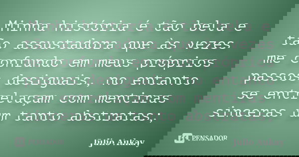 Minha história é tão bela e tão assustadora que às vezes me confundo em meus próprios passos desiguais, no entanto se entrelaçam com mentiras sinceras um tanto ... Frase de Julio Aukay.