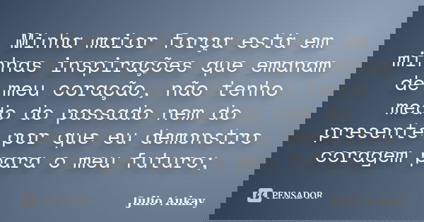 Minha maior força está em minhas inspirações que emanam de meu coração, não tenho medo do passado nem do presente por que eu demonstro coragem para o meu futuro... Frase de Julio Aukay.