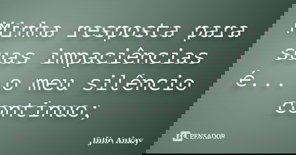 Minha resposta para suas impaciências é... o meu silêncio continuo;... Frase de Julio Aukay.