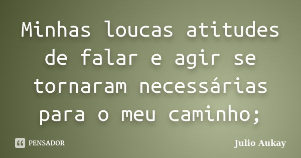 Minhas loucas atitudes de falar e agir se tornaram necessárias para o meu caminho;... Frase de Julio Aukay.