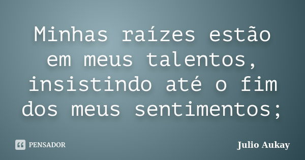 Minhas raízes estão em meus talentos, insistindo até o fim dos meus sentimentos;... Frase de Julio Aukay.