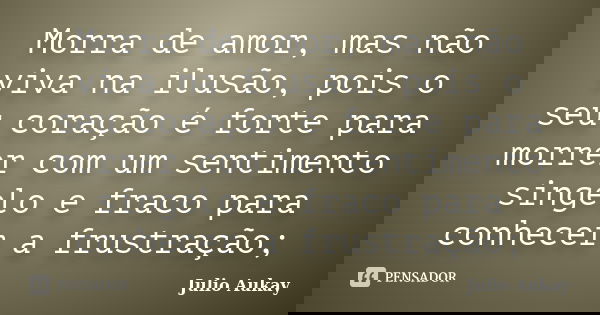 Morra de amor, mas não viva na ilusão, pois o seu coração é forte para morrer com um sentimento singelo e fraco para conhecer a frustração;... Frase de Julio Aukay.