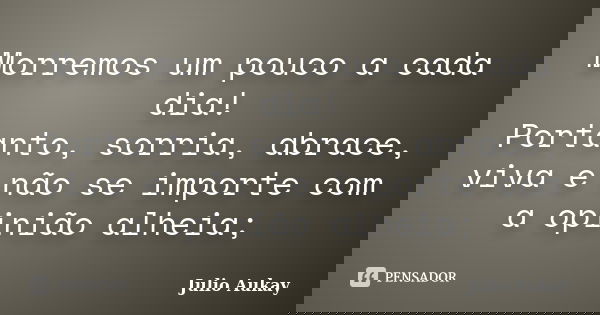 Morremos um pouco a cada dia! Portanto, sorria, abrace, viva e não se importe com a opinião alheia;... Frase de Julio Aukay.