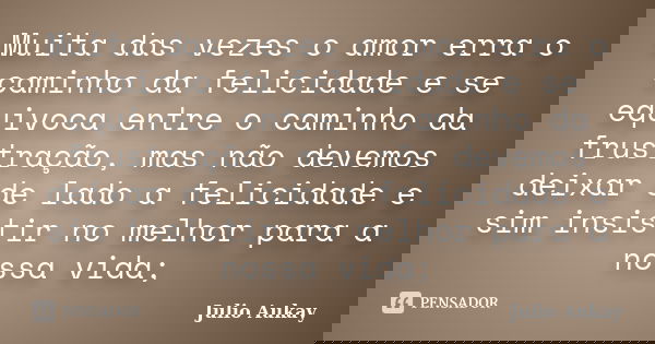 Muita das vezes o amor erra o caminho da felicidade e se equivoca entre o caminho da frustração, mas não devemos deixar de lado a felicidade e sim insistir no m... Frase de Julio Aukay.