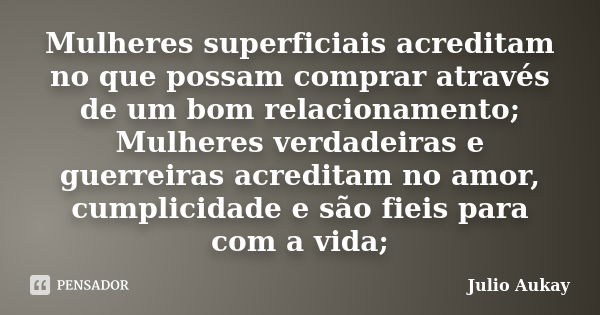 Mulheres superficiais acreditam no que possam comprar através de um bom relacionamento; Mulheres verdadeiras e guerreiras acreditam no amor, cumplicidade e são ... Frase de Julio Aukay.