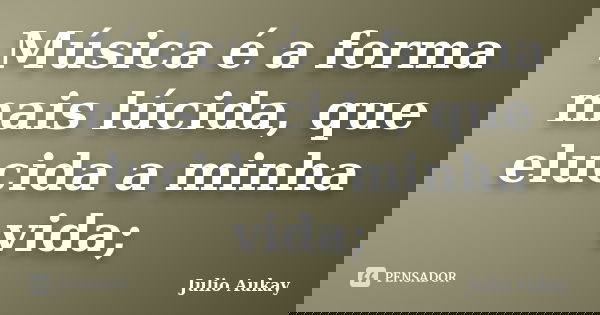 Música é a forma mais lúcida, que elucida a minha vida;... Frase de Julio Aukay.