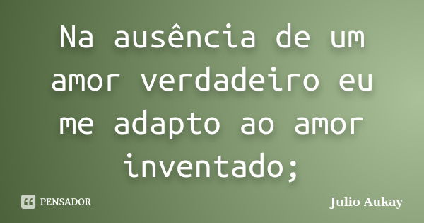 Na ausência de um amor verdadeiro eu me adapto ao amor inventado;... Frase de Julio Aukay.