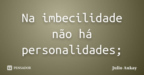 Na imbecilidade não há personalidades;... Frase de Julio Aukay.