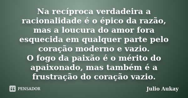 Na recíproca verdadeira a racionalidade é o épico da razão, mas a loucura do amor fora esquecida em qualquer parte pelo coração moderno e vazio. O fogo da paixã... Frase de Julio Aukay.