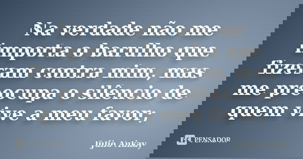 Na verdade não me importa o barulho que fizeram contra mim, mas me preocupa o silêncio de quem vive a meu favor;... Frase de Julio Aukay.