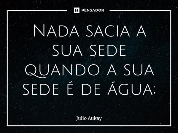 ⁠Nada sacia a sua sede quando a sua sede é de água;... Frase de Julio Aukay.