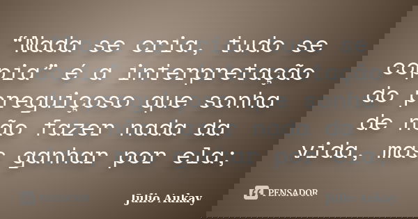 “Nada se cria, tudo se copia” é a interpretação do preguiçoso que sonha de não fazer nada da vida, mas ganhar por ela;... Frase de Julio Aukay.
