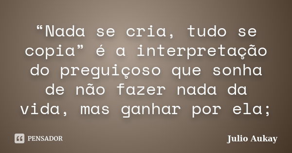 “Nada se cria, tudo se copia” é a interpretação do preguiçoso que sonha de não fazer nada da vida, mas ganhar por ela;... Frase de Julio Aukay.