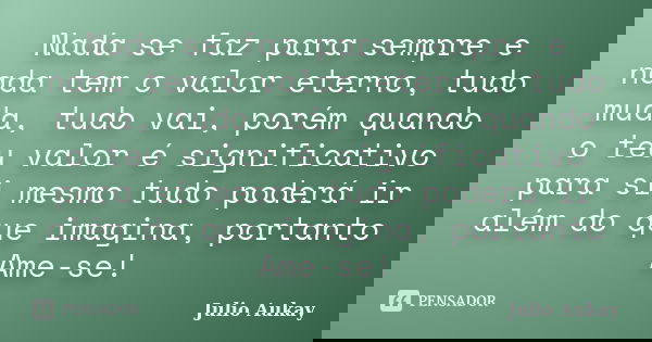 Nada se faz para sempre e nada tem o valor eterno, tudo muda, tudo vai, porém quando o teu valor é significativo para si mesmo tudo poderá ir além do que imagin... Frase de Julio Aukay.