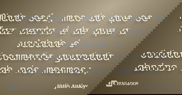 Nada sei, mas do que se faz certo é de que a vaidade é cuidadosamente guardada dentro de nós mesmos;... Frase de Julio Aukay.