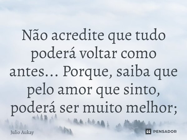 ⁠Não acredite que tudo poderá voltar como antes... Porque, saiba que pelo amor que sinto, poderá ser muito melhor;... Frase de Julio Aukay.