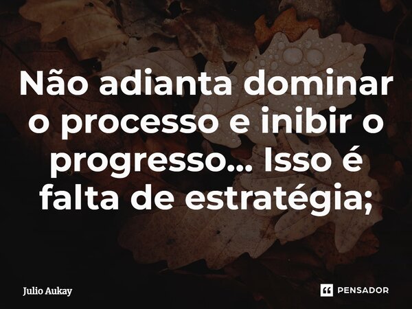 ⁠Não adianta dominar o processo e inibir o progresso... Isso é falta de estratégia;... Frase de Julio Aukay.