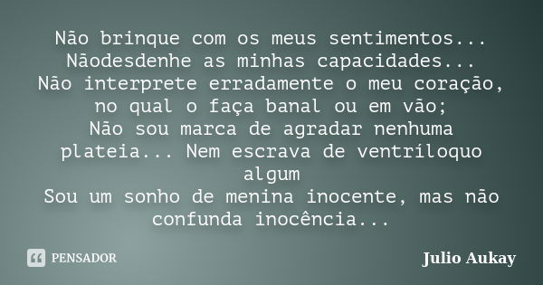 Não brinque com os meus sentimentos... Nãodesdenhe as minhas capacidades... Não interprete erradamente o meu coração, no qual o faça banal ou em vão; Não sou ma... Frase de Julio Aukay.