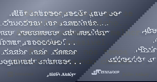 Não chores pelo que se frustrou no caminho... Apenas recomece da melhor forma possível... Pois todos nós temos direito a segunda chance...... Frase de Julio Aukay.