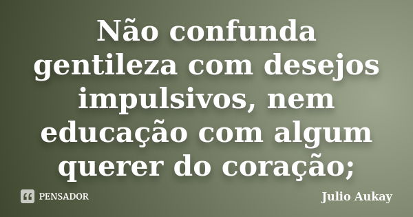 Não confunda gentileza com desejos impulsivos, nem educação com algum querer do coração;... Frase de Julio Aukay.