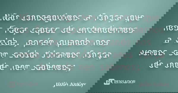 Não conseguimos a força que nos faça capaz de entendermos a vida, porém quando nos vemos sem saída tiramos força de onde nem sabemos;... Frase de Julio Aukay.