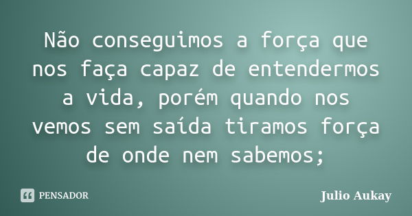 Não conseguimos a força que nos faça capaz de entendermos a vida, porém quando nos vemos sem saída tiramos força de onde nem sabemos;... Frase de Julio Aukay.