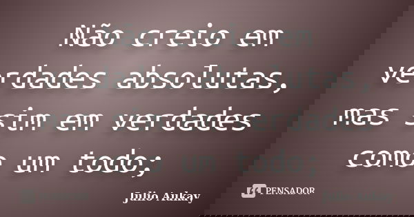 Não creio em verdades absolutas, mas sim em verdades como um todo;... Frase de Julio Aukay.