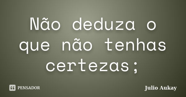 Não deduza o que não tenhas certezas;... Frase de Julio Aukay.