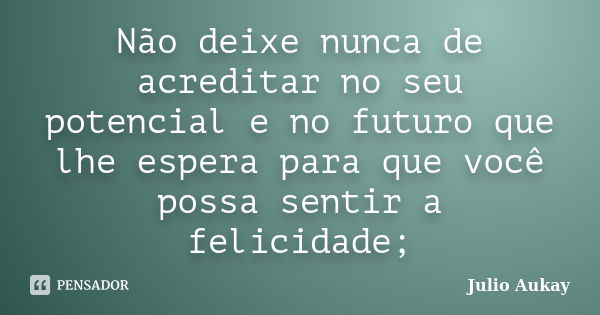 Não deixe nunca de acreditar no seu potencial e no futuro que lhe espera para que você possa sentir a felicidade;... Frase de Julio Aukay.